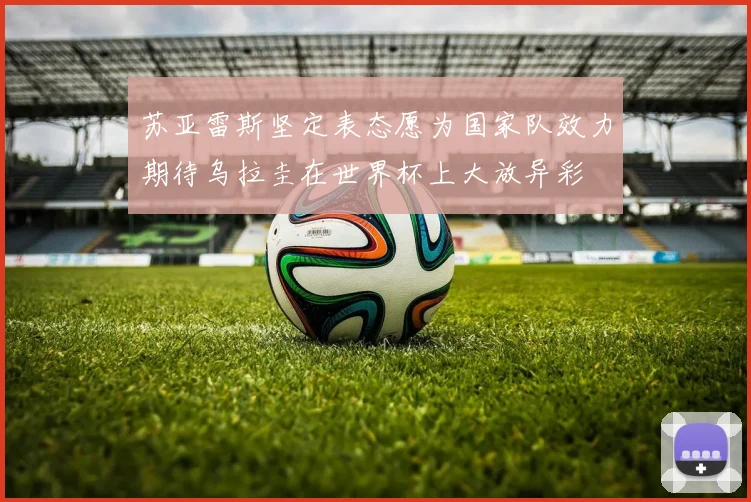 苏亚雷斯坚定表态愿为国家队效力期待乌拉圭在世界杯上大放异彩