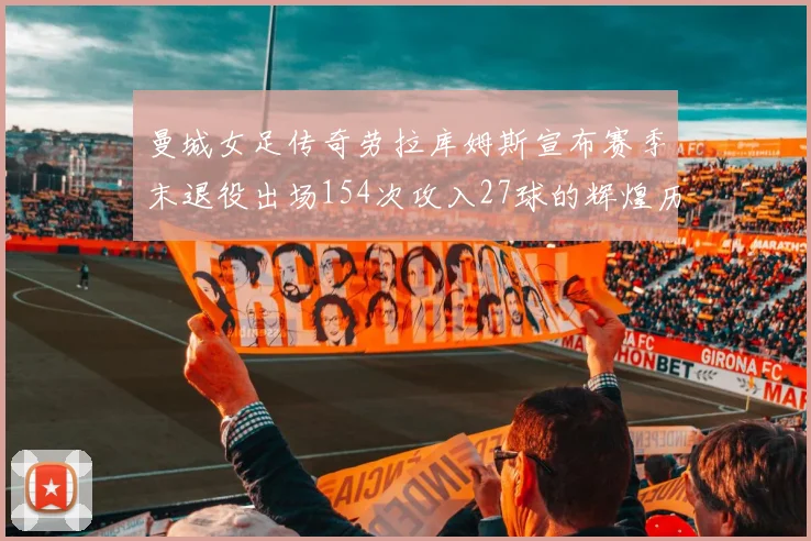 曼城女足传奇劳拉库姆斯宣布赛季末退役出场154次攻入27球的辉煌历程