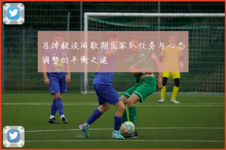 吕焯毅谈间歇期国家队任务与心态调整的平衡之道