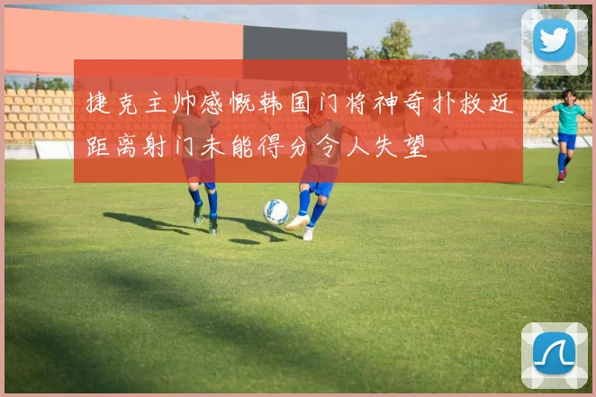 捷克主帅感慨韩国门将神奇扑救近距离射门未能得分令人失望