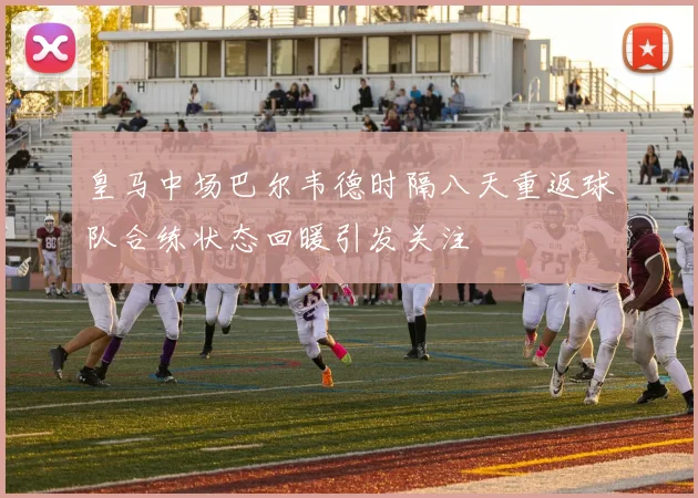 皇马中场巴尔韦德时隔八天重返球队合练状态回暖引发关注