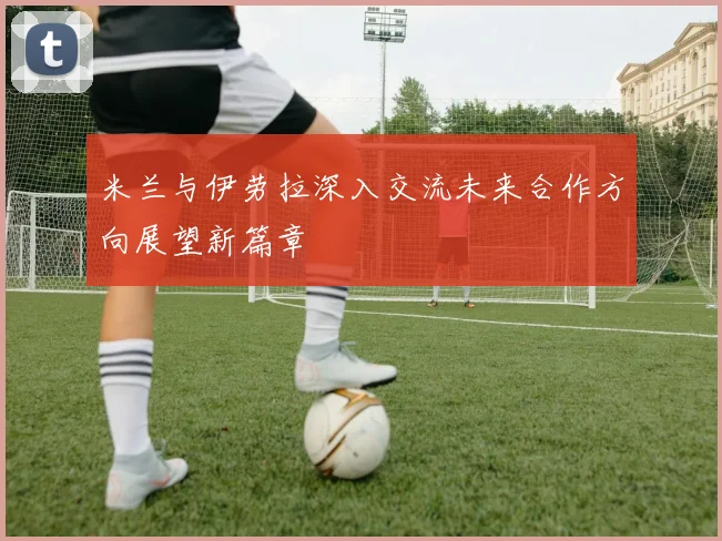 米兰与伊劳拉深入交流未来合作方向展望新篇章