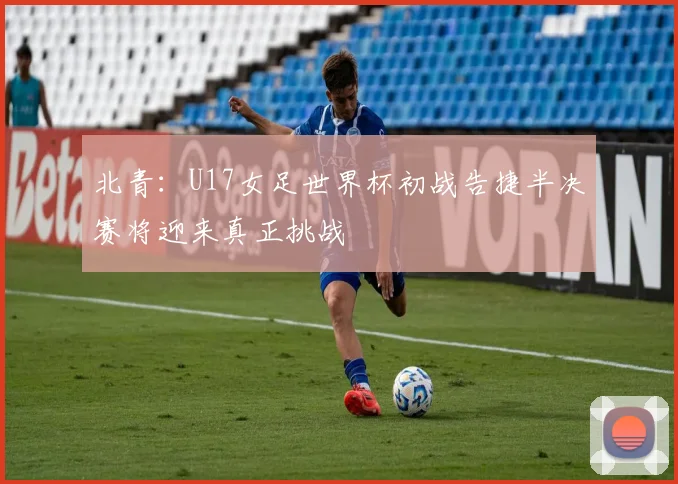 北青：U17女足世界杯初战告捷半决赛将迎来真正挑战