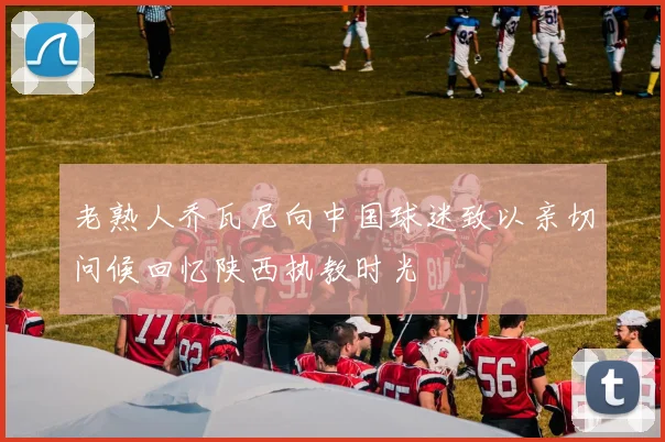 老熟人乔瓦尼向中国球迷致以亲切问候回忆陕西执教时光