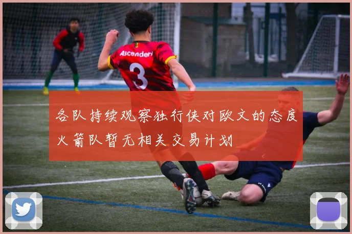 各队持续观察独行侠对欧文的态度火箭队暂无相关交易计划